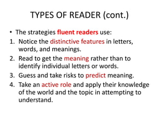 TYPES OF READER (cont.)
• The strategies fluent readers use:
1. Notice the distinctive features in letters,
words, and meanings.
2. Read to get the meaning rather than to
identify individual letters or words.
3. Guess and take risks to predict meaning.
4. Take an active role and apply their knowledge
of the world and the topic in attempting to
understand.
 