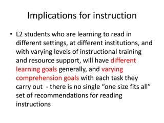 Implications for instruction
• L2 students who are learning to read in
different settings, at different institutions, and
with varying levels of instructional training
and resource support, will have different
learning goals generally, and varying
comprehension goals with each task they
carry out - there is no single “one size fits all”
set of recommendations for reading
instructions
 
