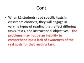 Cont.
• When L2 students read specific texts in
classroom contexts, they will engage in
varying types of reading that reflect differing
tasks, texts, and instructional objectives – the
problems may not be an inability to
comprehend but a lack of awareness of the
real goals for that reading task.
 