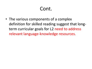 Cont.
• The various components of a complex
definition for skilled reading suggest that long-
term curricular goals for L2 need to address
relevant language-knowledge resources.
 