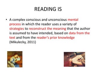 READING IS
• A complex conscious and unconscious mental
process in which the reader uses a variety of
strategies to reconstruct the meaning that the author
is assumed to have intended, based on data from the
text and from the reader’s prior knowledge
(Mikulecky, 2011)
 