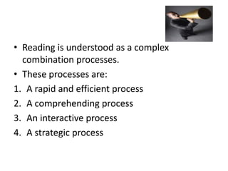 • Reading is understood as a complex
combination processes.
• These processes are:
1. A rapid and efficient process
2. A comprehending process
3. An interactive process
4. A strategic process
 