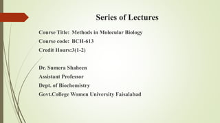 Series of Lectures
Course Title: Methods in Molecular Biology
Course code: BCH-613
Credit Hours:3(1-2)
Dr. Sumera Shaheen
Assistant Professor
Dept. of Biochemistry
Govt.College Women University Faisalabad
 
