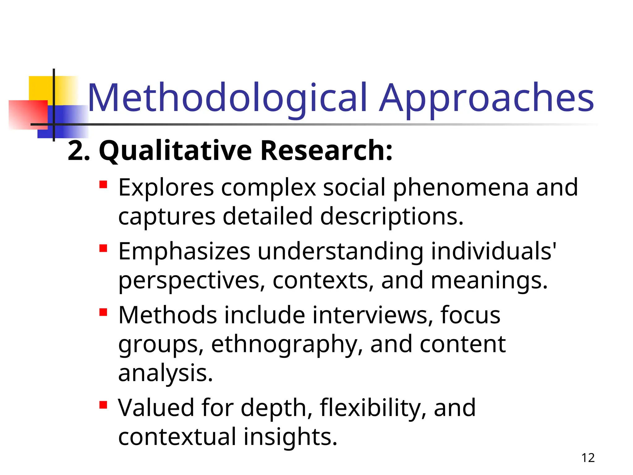 Methodological Approaches
2. Qualitative Research:

Explores complex social phenomena and
captures detailed descriptions.
 Emphasizes understanding individuals'
perspectives, contexts, and meanings.

Methods include interviews, focus
groups, ethnography, and content
analysis.
 Valued for depth, flexibility, and
contextual insights.
12
 