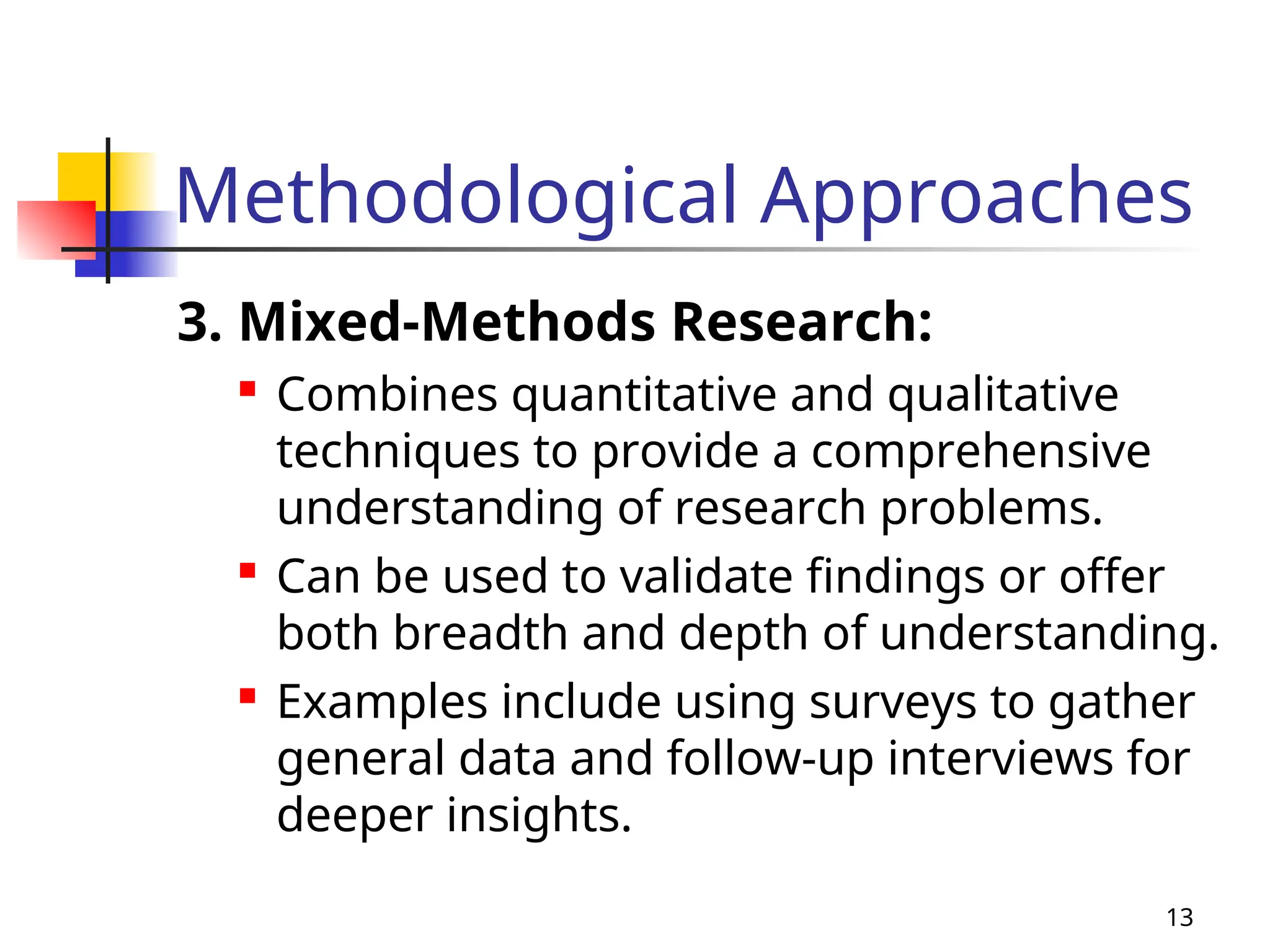 Methodological Approaches
3. Mixed-Methods Research:

Combines quantitative and qualitative
techniques to provide a comprehensive
understanding of research problems.

Can be used to validate findings or offer
both breadth and depth of understanding.

Examples include using surveys to gather
general data and follow-up interviews for
deeper insights.
13
 