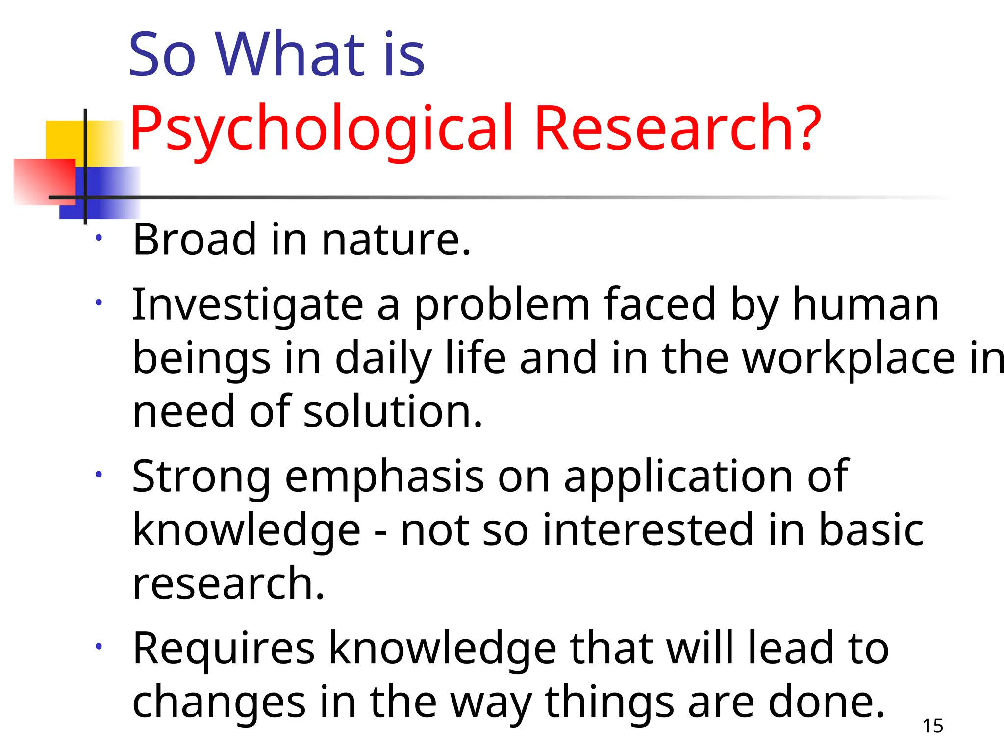 15
• Broad in nature.
• Investigate a problem faced by human
beings in daily life and in the workplace in
need of solution.
• Strong emphasis on application of
knowledge - not so interested in basic
research.
• Requires knowledge that will lead to
changes in the way things are done.
So What is
Psychological Research?
 