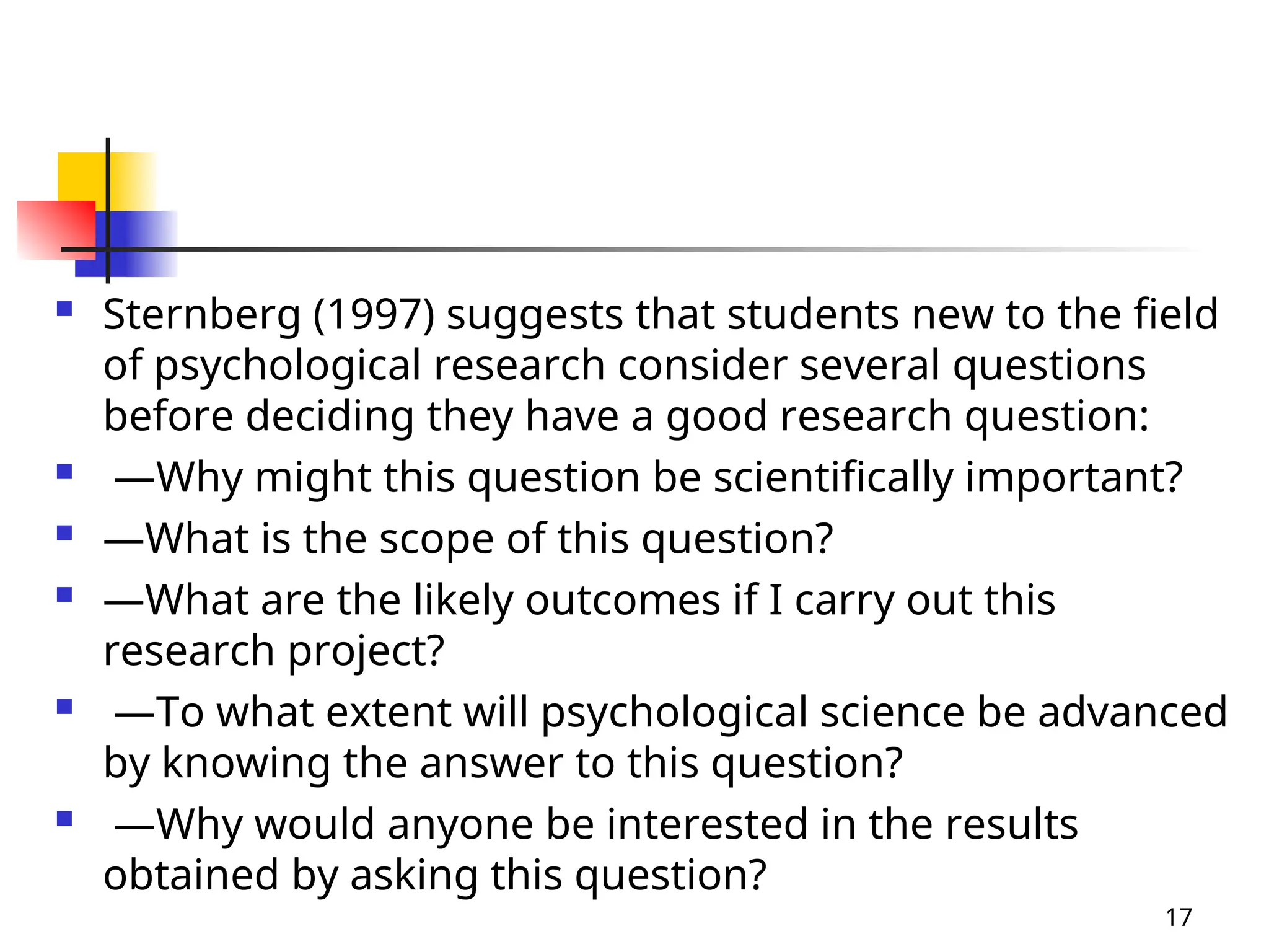  Sternberg (1997) suggests that students new to the field
of psychological research consider several questions
before deciding they have a good research question:
 —Why might this question be scientifically important?
 —What is the scope of this question?
 —What are the likely outcomes if I carry out this
research project?
 —To what extent will psychological science be advanced
by knowing the answer to this question?
 —Why would anyone be interested in the results
obtained by asking this question?
17
 