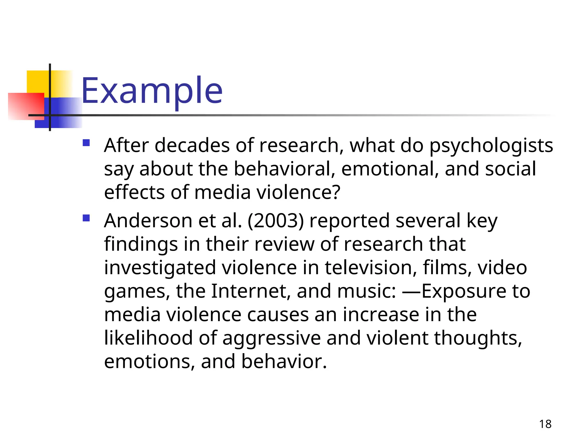 Example
 After decades of research, what do psychologists
say about the behavioral, emotional, and social
effects of media violence?
 Anderson et al. (2003) reported several key
findings in their review of research that
investigated violence in television, films, video
games, the Internet, and music: —Exposure to
media violence causes an increase in the
likelihood of aggressive and violent thoughts,
emotions, and behavior.
18
 
