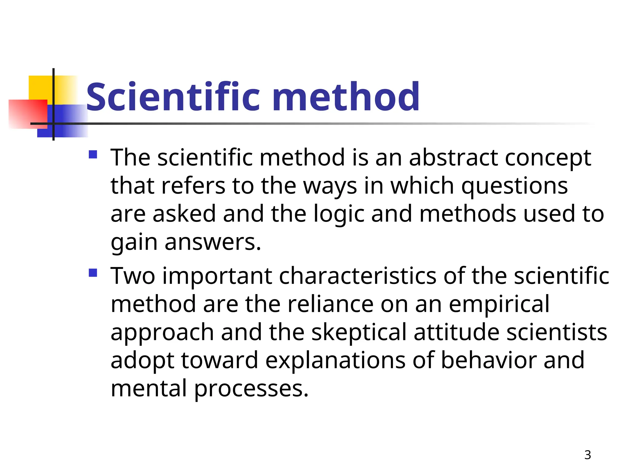 Scientific method
 The scientific method is an abstract concept
that refers to the ways in which questions
are asked and the logic and methods used to
gain answers.
 Two important characteristics of the scientific
method are the reliance on an empirical
approach and the skeptical attitude scientists
adopt toward explanations of behavior and
mental processes.
3
 