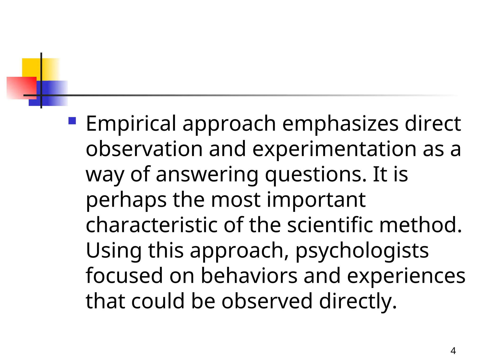  Empirical approach emphasizes direct
observation and experimentation as a
way of answering questions. It is
perhaps the most important
characteristic of the scientific method.
Using this approach, psychologists
focused on behaviors and experiences
that could be observed directly.
4
 