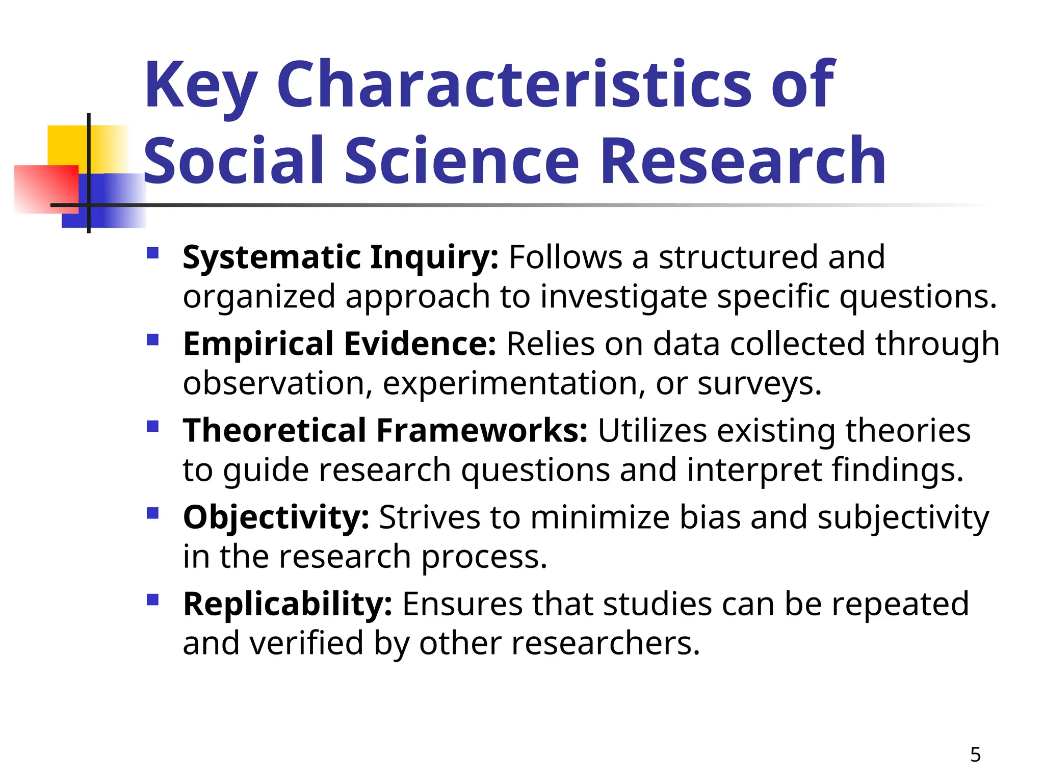 Key Characteristics of
Social Science Research
 Systematic Inquiry: Follows a structured and
organized approach to investigate specific questions.
 Empirical Evidence: Relies on data collected through
observation, experimentation, or surveys.
 Theoretical Frameworks: Utilizes existing theories
to guide research questions and interpret findings.
 Objectivity: Strives to minimize bias and subjectivity
in the research process.
 Replicability: Ensures that studies can be repeated
and verified by other researchers.
5
 