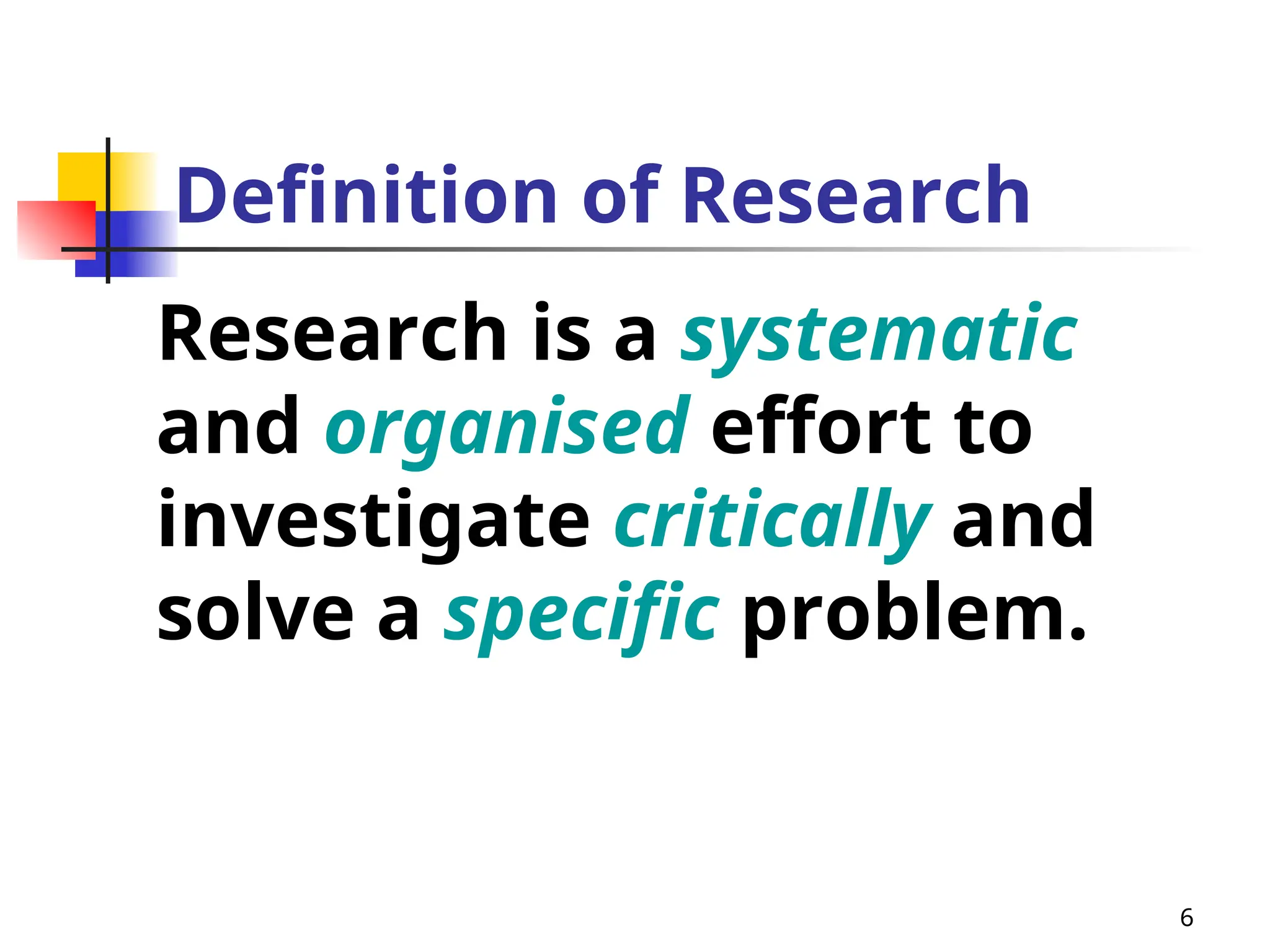 6
Definition of Research
Research is a systematic
and organised effort to
investigate critically and
solve a specific problem.
 