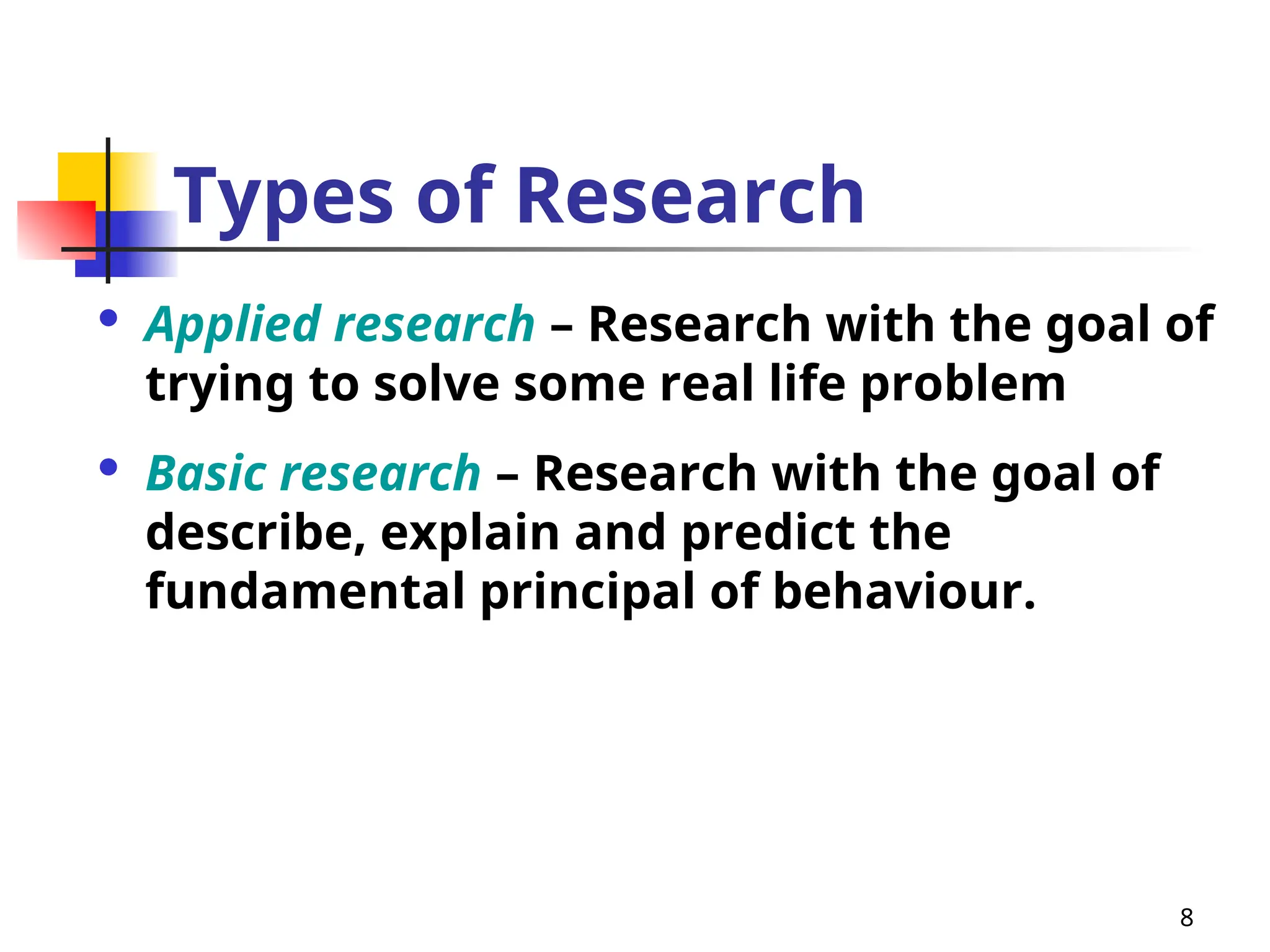 8
Types of Research
 Applied research – Research with the goal of
trying to solve some real life problem
 Basic research – Research with the goal of
describe, explain and predict the
fundamental principal of behaviour.
 