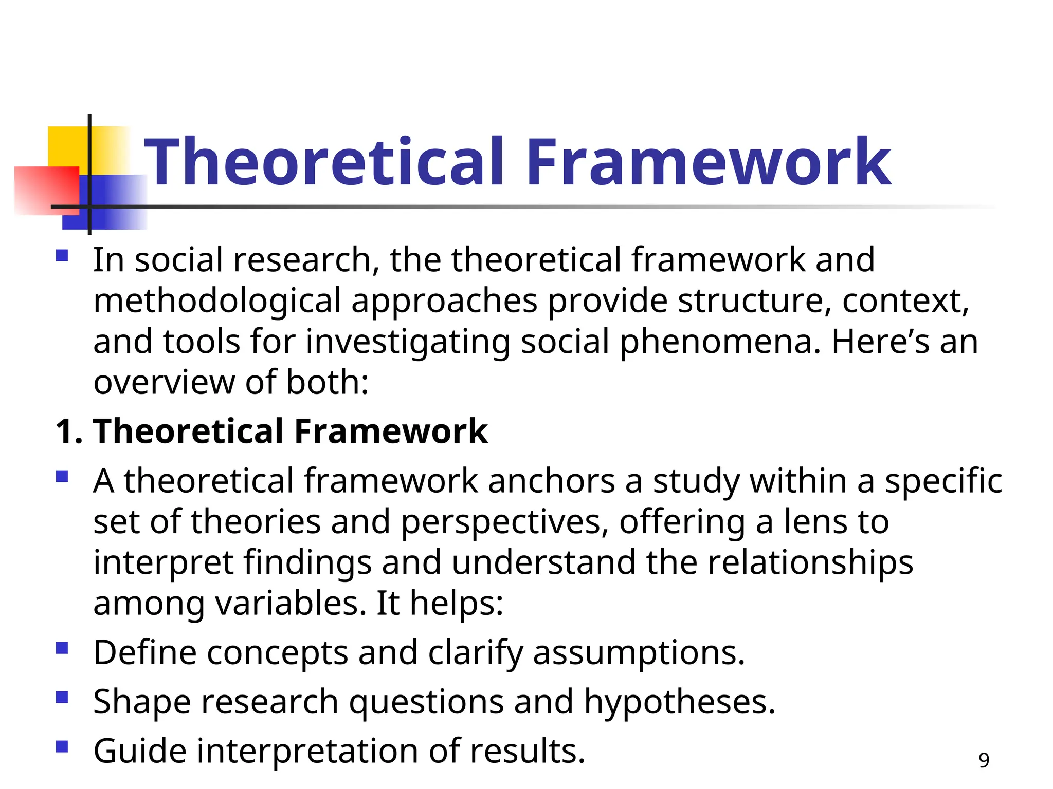 Theoretical Framework
 In social research, the theoretical framework and
methodological approaches provide structure, context,
and tools for investigating social phenomena. Here’s an
overview of both:
1. Theoretical Framework
 A theoretical framework anchors a study within a specific
set of theories and perspectives, offering a lens to
interpret findings and understand the relationships
among variables. It helps:
 Define concepts and clarify assumptions.
 Shape research questions and hypotheses.
 Guide interpretation of results. 9
 