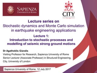 Academic excellence for business and the professions
Lecture 1:
Introduction to stochastic processes and
modelling of seismic strong ground motions
Lecture series on
Stochastic dynamics and Monte Carlo simulation
in earthquake engineering applications
Sapienza University of Rome, 12 July 2017
Dr Agathoklis Giaralis
Visiting Professor for Research, Sapienza University of Rome
Senior Lecturer (Associate Professor) in Structural Engineering,
City, University of London
 
