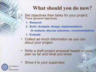 What should you do now?
• Set objectives then tasks for your project.
Three general objectives :
1. Research
2. Build (Analysis, Design, Implementation)
Or analysis, discuss outcomes, recommendations
1. Evaluate
• Collect as much information as you can
about your project
• Write a draft project proposal based on your
plan so far and what you know
• Show it to your supervisor
10
 