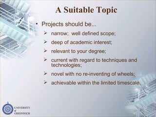 A Suitable Topic
• Projects should be...
 narrow; well defined scope;
 deep of academic interest;
 relevant to your degree;
 current with regard to techniques and
technologies;
 novel with no re-inventing of wheels;
 achievable within the limited timescale.
11
 