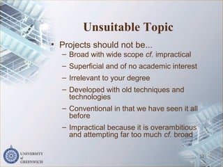 Unsuitable Topic
• Projects should not be...
– Broad with wide scope cf. impractical
– Superficial and of no academic interest
– Irrelevant to your degree
– Developed with old techniques and
technologies
– Conventional in that we have seen it all
before
– Impractical because it is overambitious
and attempting far too much cf. broad
12
 