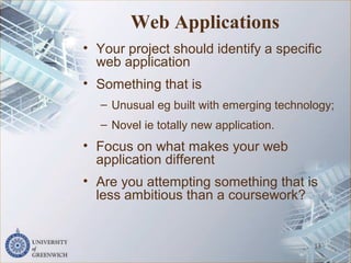 Web Applications
• Your project should identify a specific
web application
• Something that is
– Unusual eg built with emerging technology;
– Novel ie totally new application.
• Focus on what makes your web
application different
• Are you attempting something that is
less ambitious than a coursework?
13
 