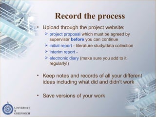 Record the process
• Upload through the project website:
 project proposal which must be agreed by
supervisor before you can continue
 initial report - literature study/data collection
 interim report -
 electronic diary (make sure you add to it
regularly!)
• Keep notes and records of all your different
ideas including what did and didn’t work
• Save versions of your work
15
 