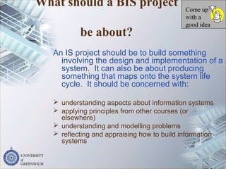 What should a BIS project
be about?
An IS project should be to build something
involving the design and implementation of a
system. It can also be about producing
something that maps onto the system life
cycle. It should be concerned with:
 understanding aspects about information systems
 applying principles from other courses (or
elsewhere)
 understanding and modelling problems
 reflecting and appraising how to build information
systems
Come up
with a
good idea
 
