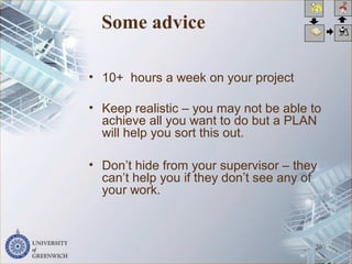 Some advice
• 10+ hours a week on your project
• Keep realistic – you may not be able to
achieve all you want to do but a PLAN
will help you sort this out.
• Don’t hide from your supervisor – they
can’t help you if they don’t see any of
your work.
20
 