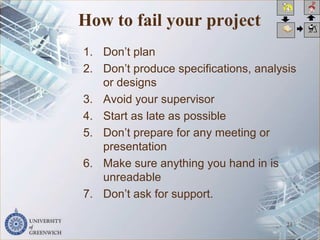 How to fail your project
1. Don’t plan
2. Don’t produce specifications, analysis
or designs
3. Avoid your supervisor
4. Start as late as possible
5. Don’t prepare for any meeting or
presentation
6. Make sure anything you hand in is
unreadable
7. Don’t ask for support.
21
 
