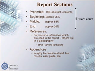 Report Sections
• Preamble: title, abstract, contents
• Beginning: approx 25%
• Middle: approx 55%
• End: approx 20%
• References:
– only include references which
are cited in the report – others put
in a Bibliography
• strict Harvard formatting
• Appendices
– lengthy technical material, test
results, user guide, etc.
22
Word count
 