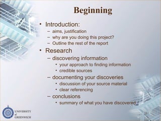 Beginning
• Introduction:
– aims, justification
– why are you doing this project?
– Outline the rest of the report
• Research
– discovering information
• your approach to finding information
• credible sources
– documenting your discoveries
• discussion of your source material
• clear referencing
– conclusions
• summary of what you have discovered
23
 