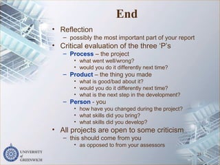 End
• Reflection
– possibly the most important part of your report
• Critical evaluation of the three ‘P’s
– Process – the project
• what went well/wrong?
• would you do it differently next time?
– Product – the thing you made
• what is good/bad about it?
• would you do it differently next time?
• what is the next step in the development?
– Person - you
• how have you changed during the project?
• what skills did you bring?
• what skills did you develop?
• All projects are open to some criticism
– this should come from you
• as opposed to from your assessors
25
 