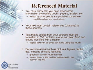Referenced Material
• You must show that you have discovered
information by reading books, papers, articles, etc.
– written by other people and published somewhere
• credible authors and publications
• Your text must contain references (citations) to
these sources
• Text that is copied from your sources must be
formatted in "full quotation marks and italic font" and
clearly identified with a citation
– copied text can be good but avoid using too much
• Borrowed material such as pictures, figures, tables
etc., must be similarly identified
– graphical content must not float
– it must have a title and be referenced in the
body of the text
26
 