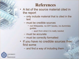 References
• A list of the source material cited in
the report
– only include material that is cited in the
text
– must be credible sources
• not Wikipedia, no DIY books, no dummies
guides
– apart from when it is really needed
– must be accurate
– must be correctly formatted
• If you have no credible sources then
find some
– and find a way of including them
27
 
