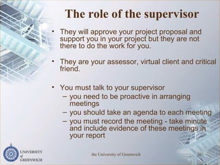 The role of the supervisor
• They will approve your project proposal and
support you in your project but they are not
there to do the work for you.
• They are your assessor, virtual client and critical
friend.
• You must talk to your supervisor
– you need to be proactive in arranging
meetings
– you should take an agenda to each meeting
– you must record the meeting - take minute
and include evidence of these meetings in
your report
the University of Greenwich 30
 