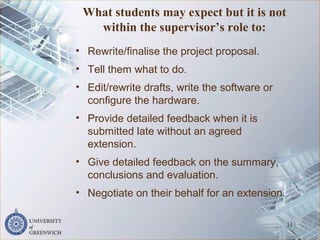 What students may expect but it is not
within the supervisor’s role to:
• Rewrite/finalise the project proposal.
• Tell them what to do.
• Edit/rewrite drafts, write the software or
configure the hardware.
• Provide detailed feedback when it is
submitted late without an agreed
extension.
• Give detailed feedback on the summary,
conclusions and evaluation.
• Negotiate on their behalf for an extension.
31
 
