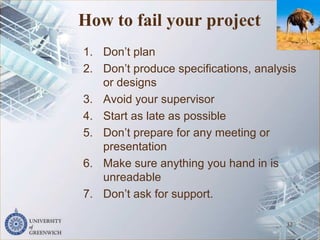 How to fail your project
1. Don’t plan
2. Don’t produce specifications, analysis
or designs
3. Avoid your supervisor
4. Start as late as possible
5. Don’t prepare for any meeting or
presentation
6. Make sure anything you hand in is
unreadable
7. Don’t ask for support.
32
 
