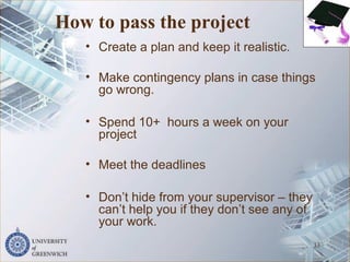 How to pass the project
• Create a plan and keep it realistic.
• Make contingency plans in case things
go wrong.
• Spend 10+ hours a week on your
project
• Meet the deadlines
• Don’t hide from your supervisor – they
can’t help you if they don’t see any of
your work.
33
 