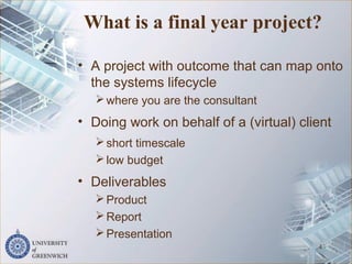 What is a final year project?
• A project with outcome that can map onto
the systems lifecycle
where you are the consultant
• Doing work on behalf of a (virtual) client
short timescale
low budget
• Deliverables
Product
Report
Presentation
4
 