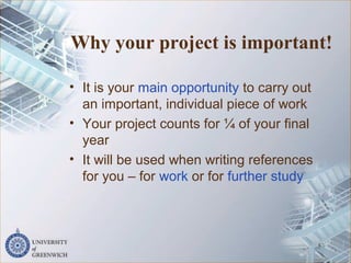 Why your project is important!
• It is your main opportunity to carry out
an important, individual piece of work
• Your project counts for ¼ of your final
year
• It will be used when writing references
for you – for work or for further study
5
 