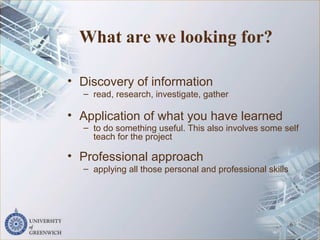 What are we looking for?
• Discovery of information
– read, research, investigate, gather
• Application of what you have learned
– to do something useful. This also involves some self
teach for the project
• Professional approach
– applying all those personal and professional skills
6
 