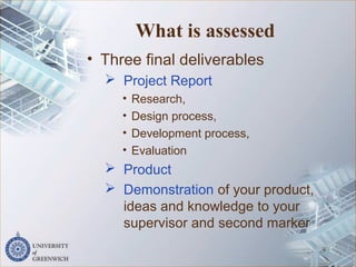 What is assessed
• Three final deliverables
 Project Report
• Research,
• Design process,
• Development process,
• Evaluation
 Product
 Demonstration of your product,
ideas and knowledge to your
supervisor and second marker
9
 
