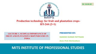 Production technology for fruit and plantation crops-
HT-244 (2+1)
PRESENTED BY:
RAKESH KUMAR PATTNAIK
Asst. Prof. Horticulture
MITS INSTITUTE OF PROFESSIONAL STUDIES
Dt- 16-04-20
LECTURE 1. SCOPE & IMPORTANCE OF
FRUIT AND PLNTATION CROP INDUSTRY IN
INDIA
 