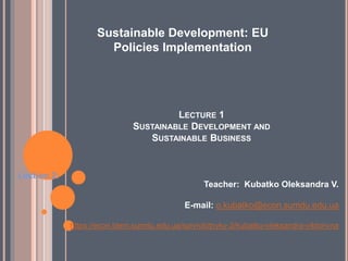 LECTURE 1
SUSTAINABLE DEVELOPMENT AND
SUSTAINABLE BUSINESS
Lection 2:
Teacher: Kubatko Oleksandra V.
E-mail: o.kubatko@econ.sumdu.edu.ua
https://econ.biem.sumdu.edu.ua/spivrobitnyky-2/kubatko-oleksandra-viktorivna
Sustainable Development: EU
Policies Implementation
 