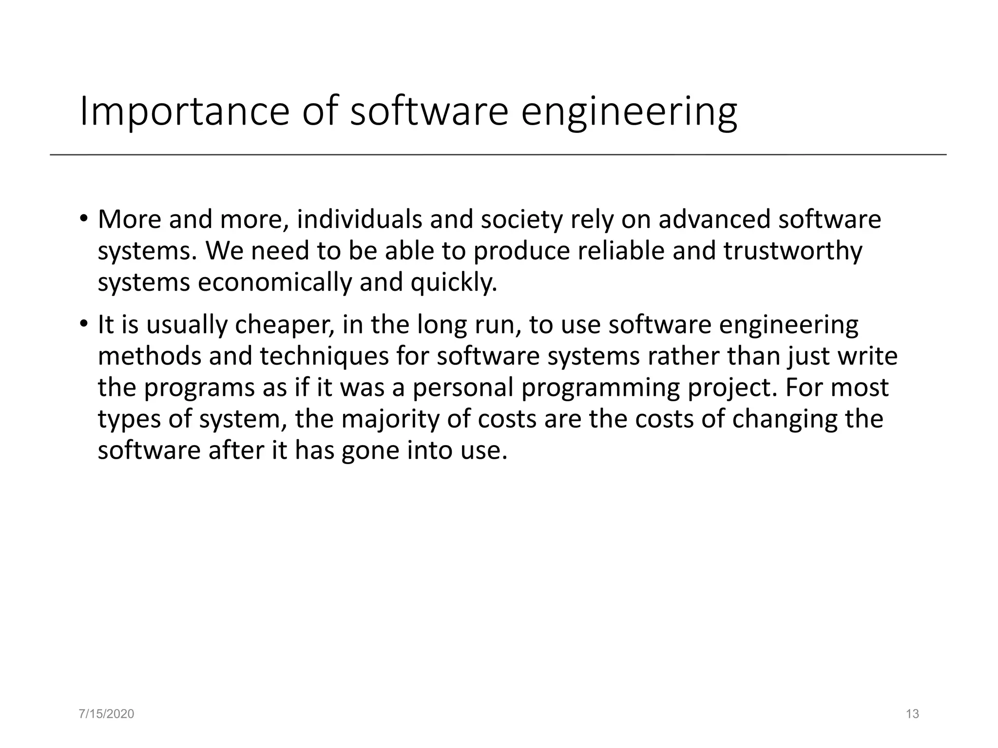 Importance of software engineering
• More and more, individuals and society rely on advanced software
systems. We need to be able to produce reliable and trustworthy
systems economically and quickly.
• It is usually cheaper, in the long run, to use software engineering
methods and techniques for software systems rather than just write
the programs as if it was a personal programming project. For most
types of system, the majority of costs are the costs of changing the
software after it has gone into use.
7/15/2020 13
 