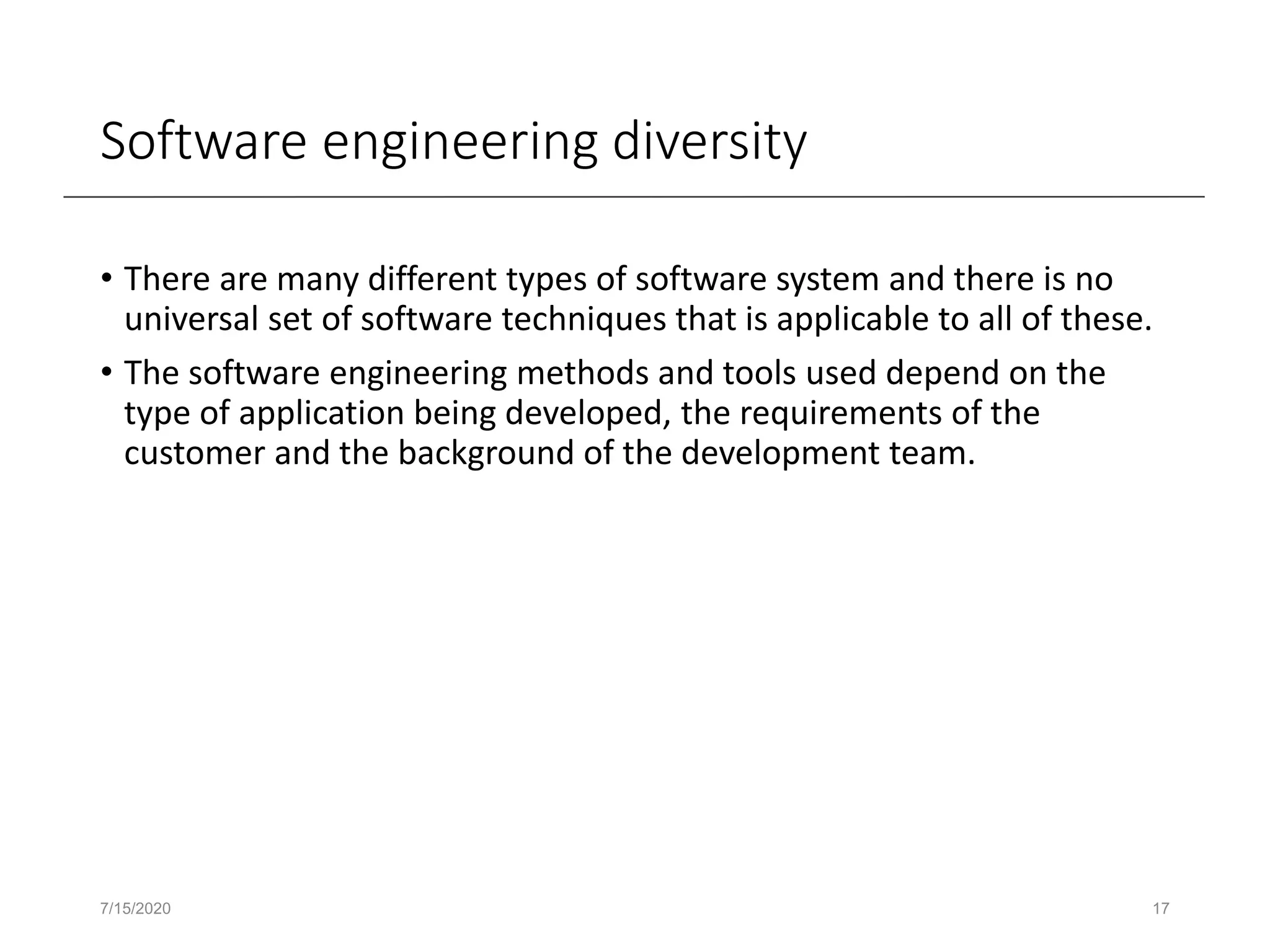 Software engineering diversity
• There are many different types of software system and there is no
universal set of software techniques that is applicable to all of these.
• The software engineering methods and tools used depend on the
type of application being developed, the requirements of the
customer and the background of the development team.
7/15/2020 17
 