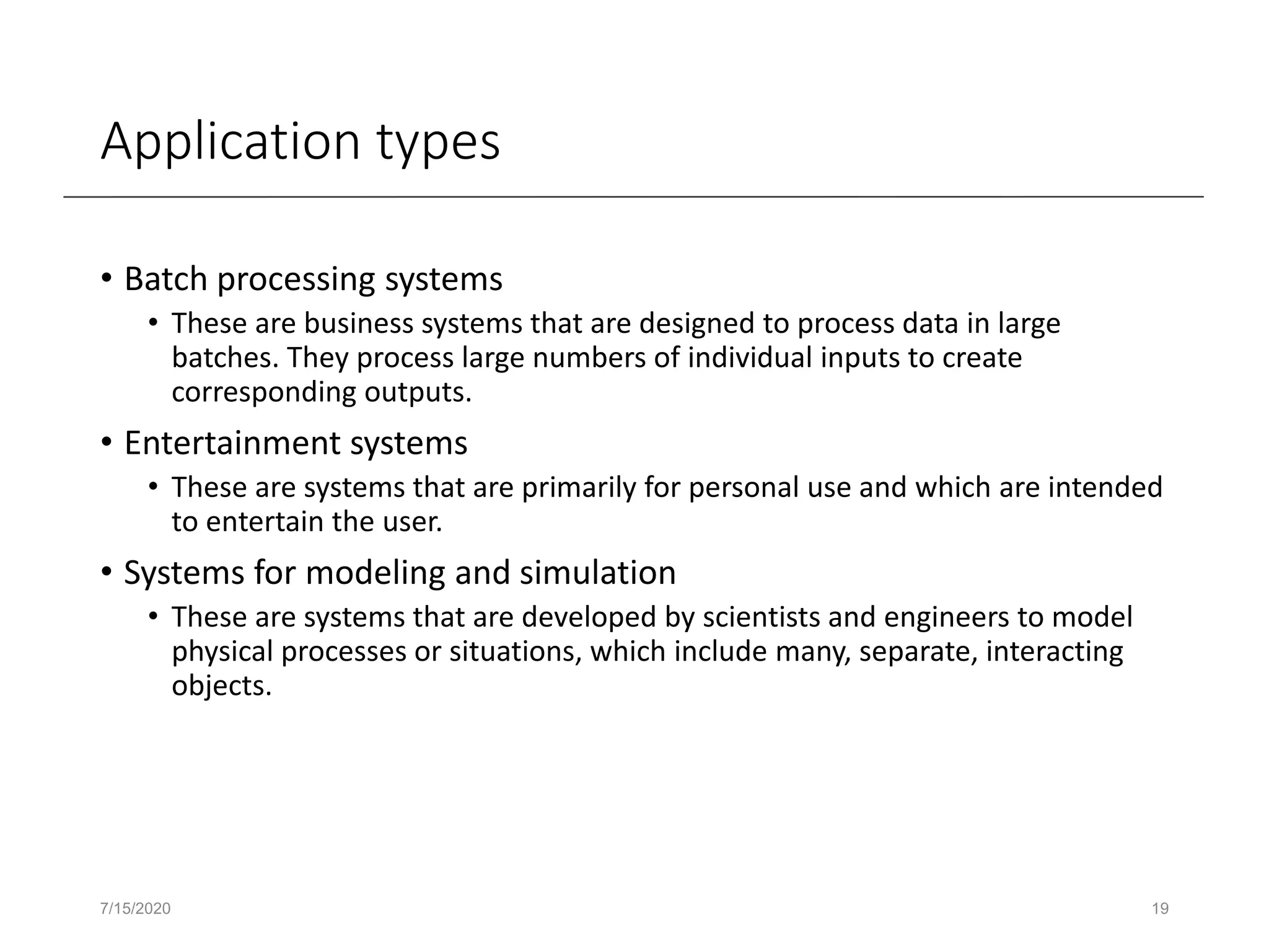 Application types
• Batch processing systems
• These are business systems that are designed to process data in large
batches. They process large numbers of individual inputs to create
corresponding outputs.
• Entertainment systems
• These are systems that are primarily for personal use and which are intended
to entertain the user.
• Systems for modeling and simulation
• These are systems that are developed by scientists and engineers to model
physical processes or situations, which include many, separate, interacting
objects.
7/15/2020 19
 