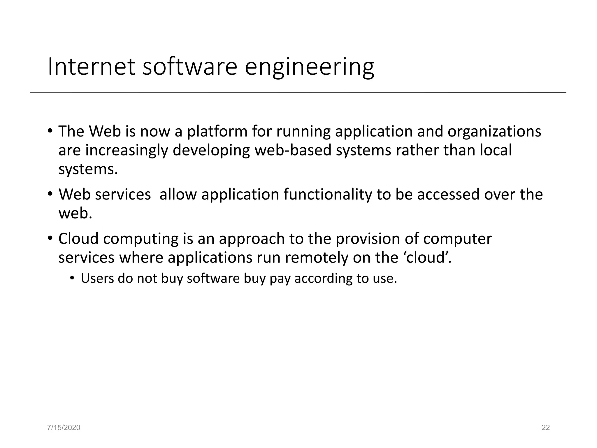 Internet software engineering
• The Web is now a platform for running application and organizations
are increasingly developing web-based systems rather than local
systems.
• Web services allow application functionality to be accessed over the
web.
• Cloud computing is an approach to the provision of computer
services where applications run remotely on the ‘cloud’.
• Users do not buy software buy pay according to use.
7/15/2020 22
 