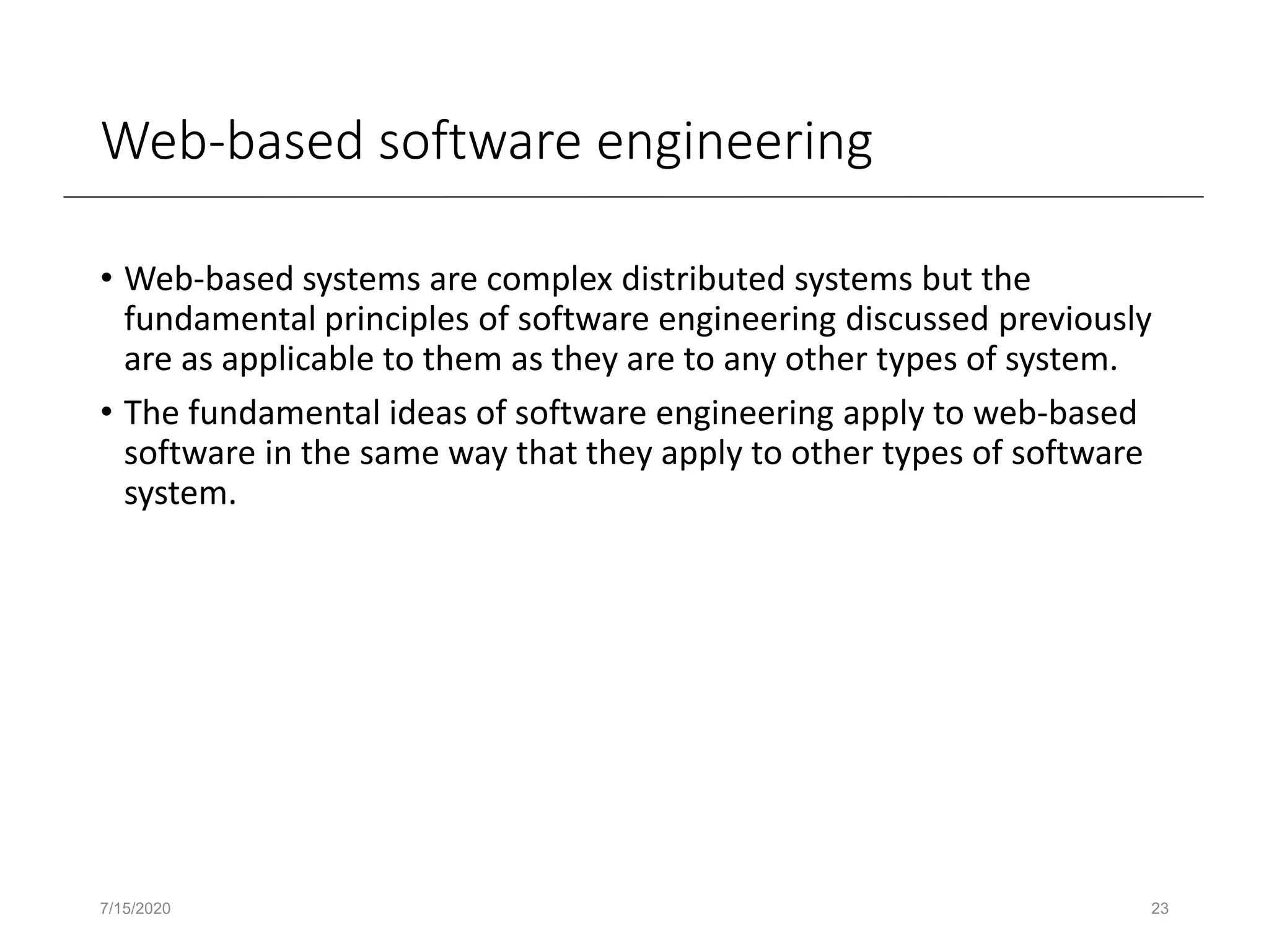 Web-based software engineering
• Web-based systems are complex distributed systems but the
fundamental principles of software engineering discussed previously
are as applicable to them as they are to any other types of system.
• The fundamental ideas of software engineering apply to web-based
software in the same way that they apply to other types of software
system.
7/15/2020 23
 