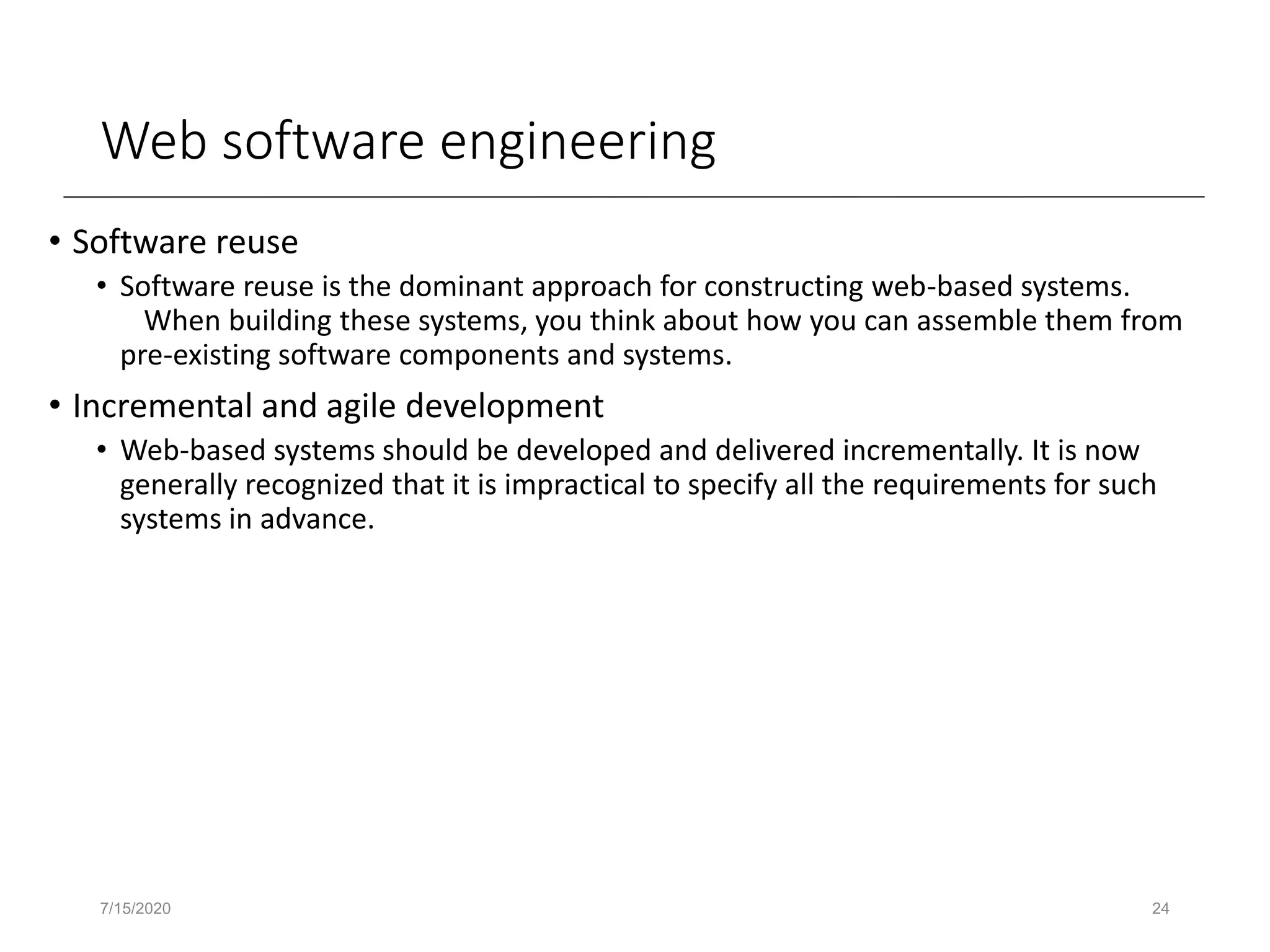 Web software engineering
• Software reuse
• Software reuse is the dominant approach for constructing web-based systems.
When building these systems, you think about how you can assemble them from
pre-existing software components and systems.
• Incremental and agile development
• Web-based systems should be developed and delivered incrementally. It is now
generally recognized that it is impractical to specify all the requirements for such
systems in advance.
7/15/2020 24
 