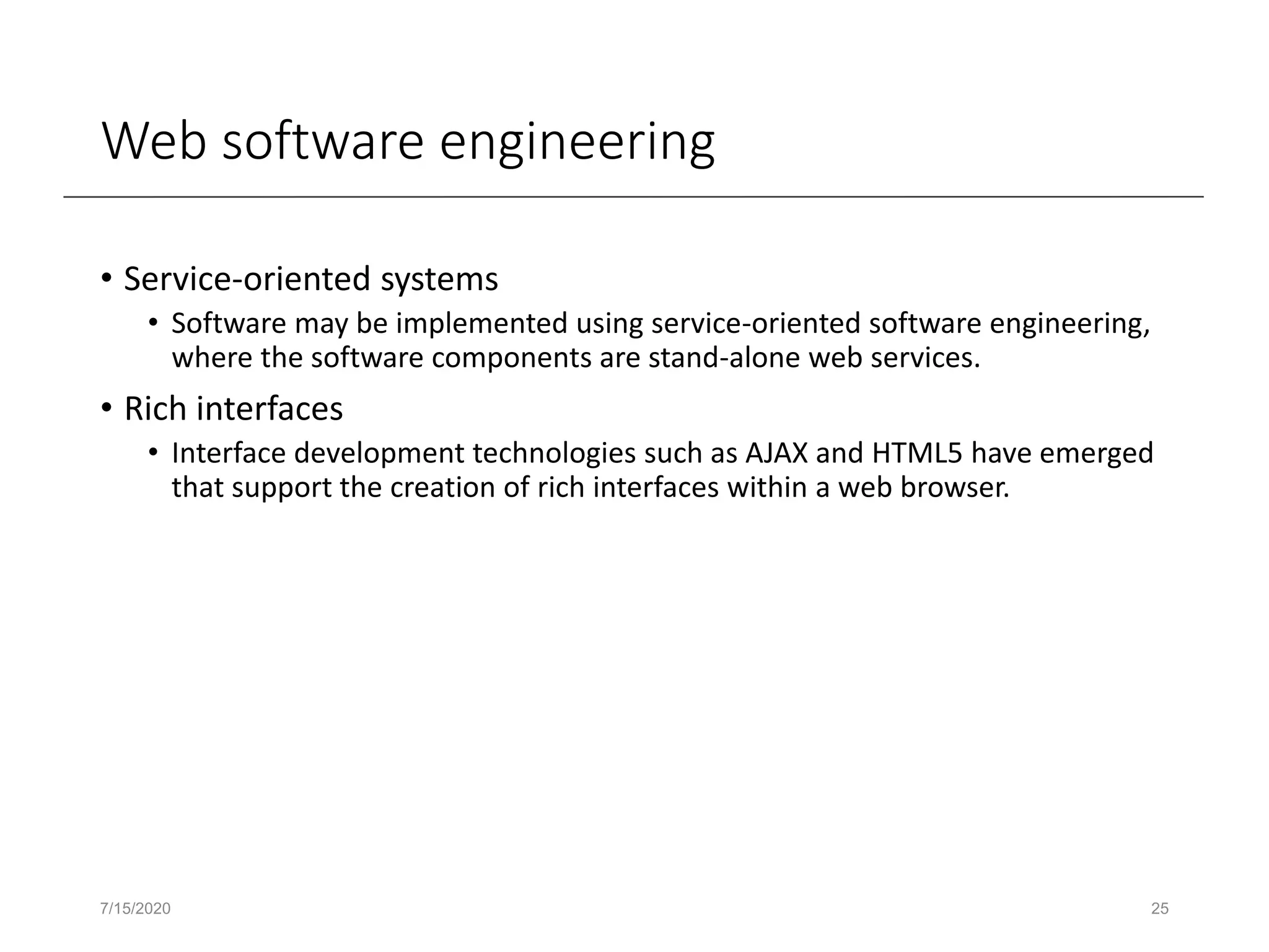 Web software engineering
• Service-oriented systems
• Software may be implemented using service-oriented software engineering,
where the software components are stand-alone web services.
• Rich interfaces
• Interface development technologies such as AJAX and HTML5 have emerged
that support the creation of rich interfaces within a web browser.
7/15/2020 25
 