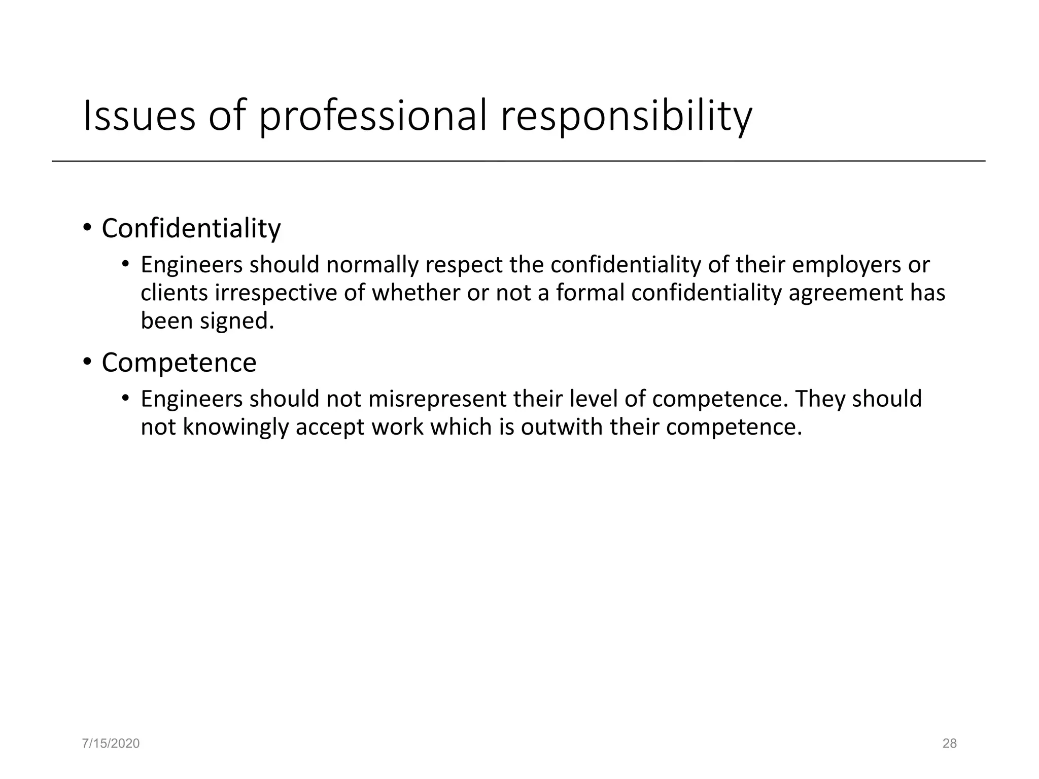 Issues of professional responsibility
• Confidentiality
• Engineers should normally respect the confidentiality of their employers or
clients irrespective of whether or not a formal confidentiality agreement has
been signed.
• Competence
• Engineers should not misrepresent their level of competence. They should
not knowingly accept work which is outwith their competence.
7/15/2020 28
 